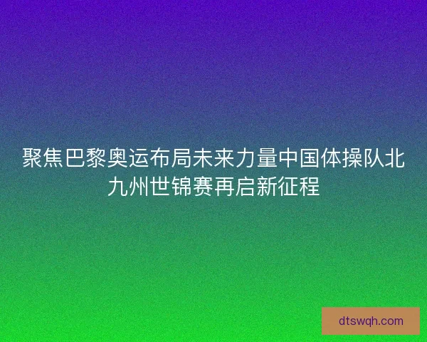 聚焦巴黎奥运布局未来力量中国体操队北九州世锦赛再启新征程