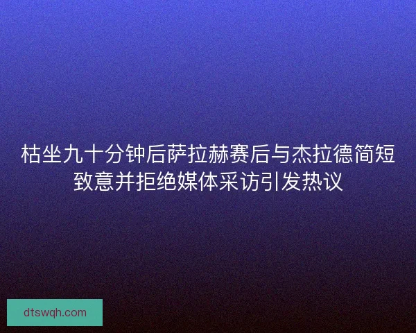 枯坐九十分钟后萨拉赫赛后与杰拉德简短致意并拒绝媒体采访引发热议
