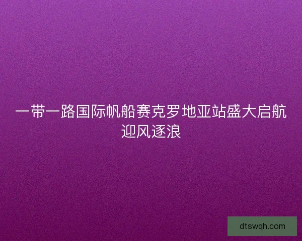 一带一路国际帆船赛克罗地亚站盛大启航迎风逐浪