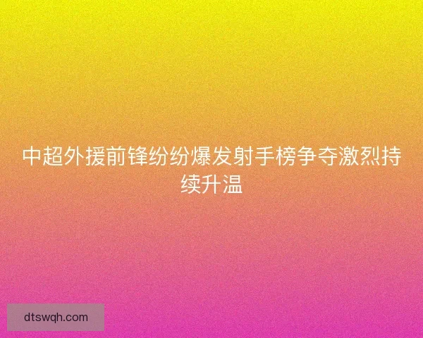 中超外援前锋纷纷爆发射手榜争夺激烈持续升温