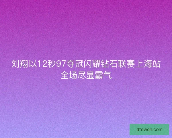 刘翔以12秒97夺冠闪耀钻石联赛上海站全场尽显霸气