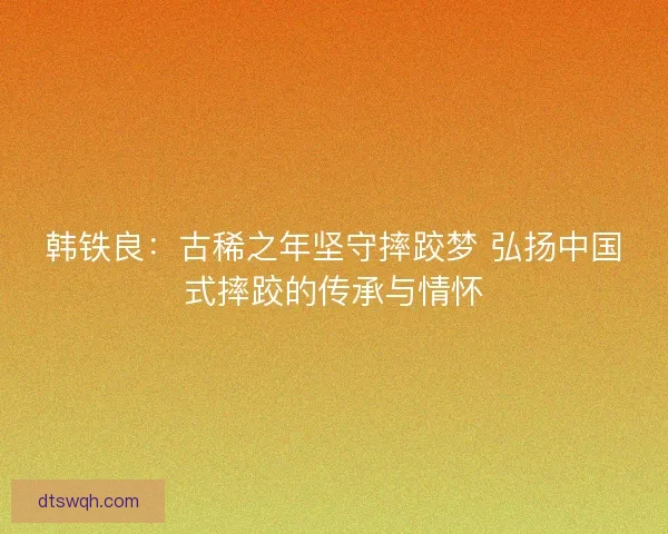 韩铁良：古稀之年坚守摔跤梦 弘扬中国式摔跤的传承与情怀