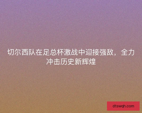 切尔西队在足总杯激战中迎接强敌，全力冲击历史新辉煌
