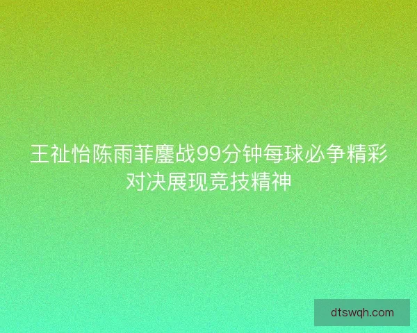 王祉怡陈雨菲鏖战99分钟每球必争精彩对决展现竞技精神