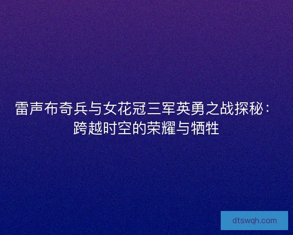 雷声布奇兵与女花冠三军英勇之战探秘：跨越时空的荣耀与牺牲