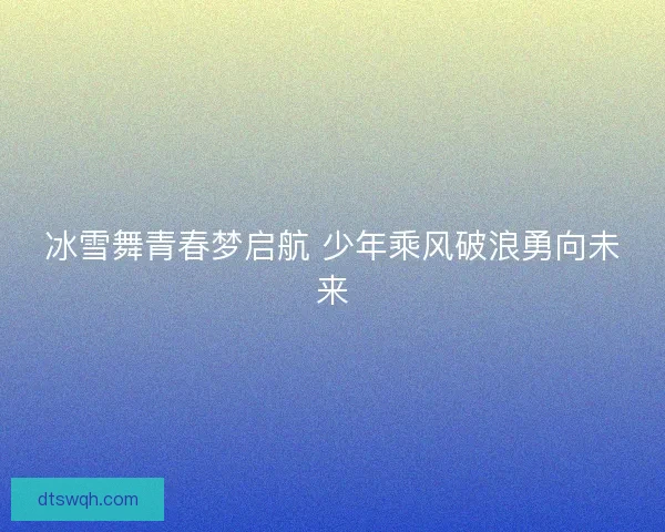 冰雪舞青春梦启航 少年乘风破浪勇向未来