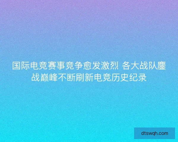 国际电竞赛事竞争愈发激烈 各大战队鏖战巅峰不断刷新电竞历史纪录